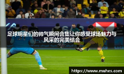 足球明星们的帅气瞬间合集让你感受球场魅力与风采的完美结合